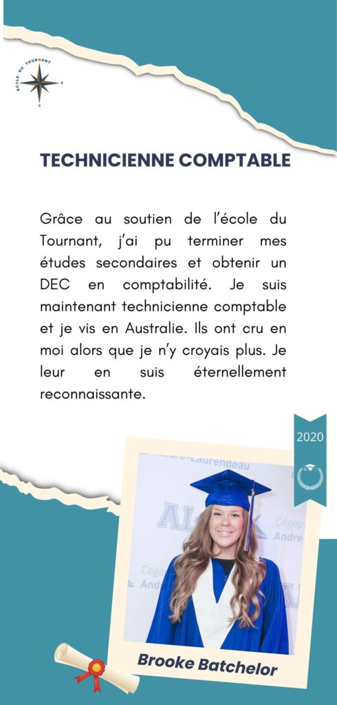 TECHNICIENNE COMPTABLE

Grâce au soutien de l’école du Tournant, j’ai pu terminer mes études secondaires et obtenir un DEC en comptabilité. Je suis maintenant technicienne comptable et je vis en Australie. Ils ont cru en moi alors que je n’y croyais plus. Je leur en suis éternellement reconnaissante.

Brooke Batchelor
2020