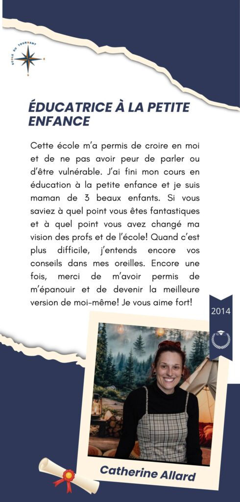 ÉDUCATRICE À LA PETITE ENFANCE

Cette école m’a permis de croire en moi et de ne pas avoir peur de parler ou d’être vulnérable. J’ai fini mon cours en éducation à la petite enfance et je suis maman de 3 beaux enfants. Si vous saviez à quel point vous êtes fantastiques et à quel point vous avez changé ma vision des profs et de l’école. Quand c’est plus difficile, j’entends encore vos conseils dans mes oreilles. Encore une fois, merci de m’avoir permis de m’épanouir et de devenir la meilleure version de moi-même! Je vous aime fort!

Catherine Allard
2014
