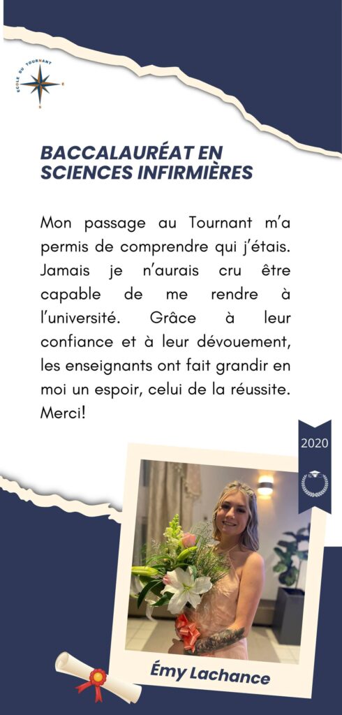 BACCALAURÉAT EN SCIENCES INFIRMIÈRES

Mon passage au Tournant m’a permis de comprendre qui j’étais. Jamais je n’aurais cru être capable de me rendre à l’université. Grâce à leur confiance et à leur dévouement, les enseignants ont fait grandir en moi un espoir, celui de la réussite. Merci!

Émy Lachance
2020