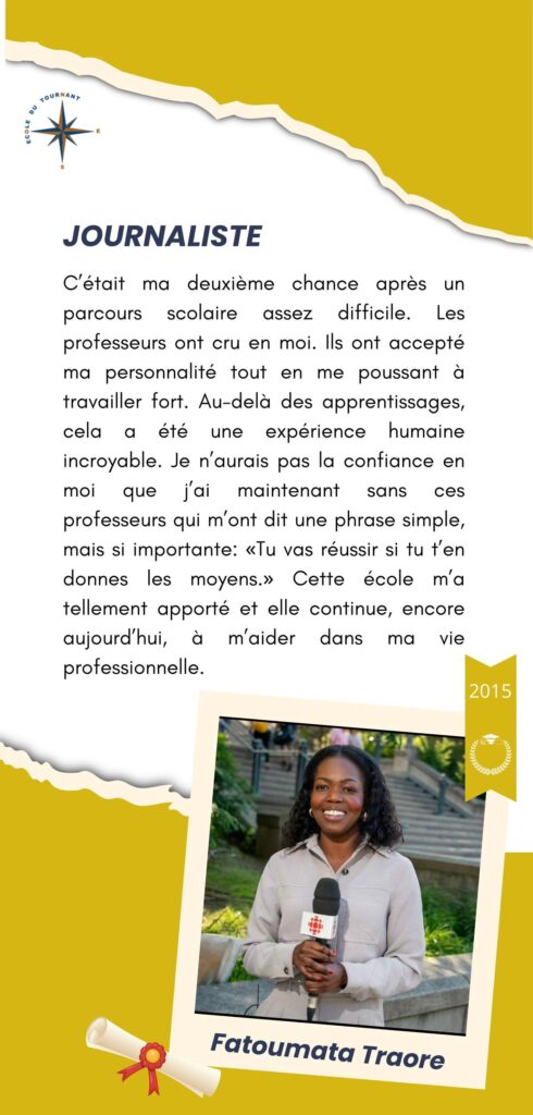 JOURNALISTE

C’était ma deuxième chance après un parcours scolaire assez difficile. Les professeurs ont cru en moi. Ils ont accepté ma personnalité tout en me poussant à travailler fort. Au-delà des apprentissages, cela a été une expérience humaine incroyable. Je n’aurais pas confiance en moi que j’ai maintenant sans ces professeurs qui m’ont dit une phrase simple, mais si importante: «Tu vas réussir si tu t’en donnes les moyens.» Cette école m’a tellement apporté et elle continue, encore aujourd’hui, à m’aider dans ma vie professionnelle.

Fatoumata Traore
2015
