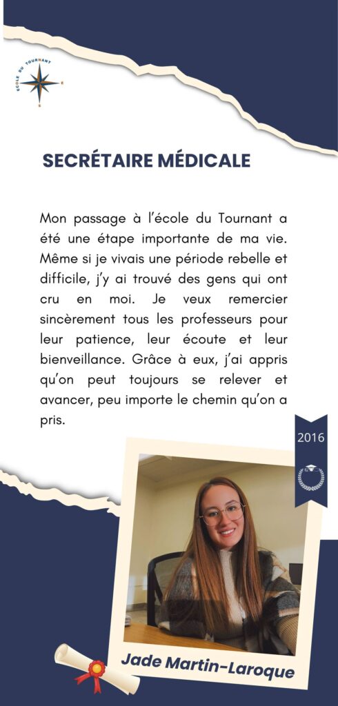 SECRÉTAIRE MÉDICALE

Mon passage à l’école du Tournant a été une étape importante de ma vie. Même si je vivais une période rebelle et difficile, j’y ai trouvé des gens qui ont cru en moi. Je veux remercier sincèrement tous les professeurs pour leur patience, leur écoute et leur bienveillance. Grâce à eux, j’ai appris qu’on peut toujours se relever et avancer, peu importe le chemin qu’on a pris.

Jade Martin-Laroque
2016