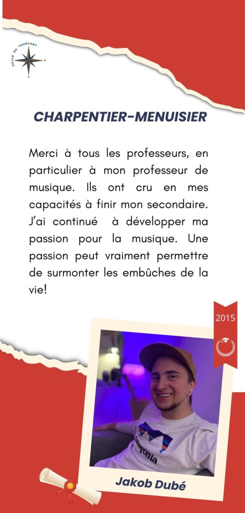 CHARPENTIER-MENUISIER

Merci à tous les professeurs, en particulier à mon professeur de musique. Ils ont cru en mes capacités à finir mon secondaire. J’ai continué à développer ma passion pour la musique. Une passion peut vraiment permettre de surmonter les embûches de la vie!

Jakob Dubé
2015