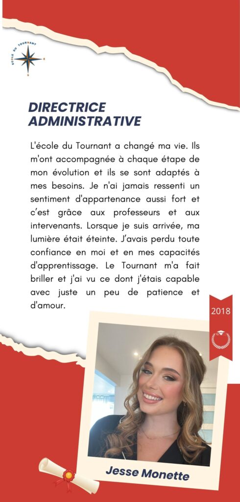 DIRECTRICE ADMINISTRATIVE

L'école du Tournant a changé ma vie. Ils m'ont accompagnée à chaque étape de mon évolution et ils se sont adaptés à mes besoins. Je n'ai jamais ressenti un sentiment d'appartenance aussi fort et c’est grâce aux professeurs et aux intervenants. Lorsque je suis arrivée, ma lumière était éteinte. J’avais perdu toute confiance en moi et en mes capacités d'apprentissage. Le Tournant m'a fait briller et j'ai vu ce dont j'étais capable avec juste un peu de patience et d'amour.

Jesse Monette
2018