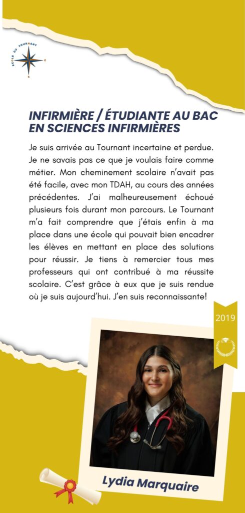 Je suis arrivée au Tournant incertaine et perdue. Je n’avais pas ce cheminement scolaire n’avait pas été facile, avec mon TDAH, ou cours d’années précédentes. J’ai malheureusement échoué plusieurs fois durant mon parcours. Le Tournant m’a fait comprendre que j’étais enfin à ma place dans une école qui pouvait bien encadrer les élèves en mettant en place des solutions pour réussir. Je tiens à remercier tous mes professeurs qui ont contribué à ma réussite scolaire. C’est grâce à eux que je suis rendue où je suis aujourd’hui. J’en suis reconnaissante!

Lydia Marquaire
2019