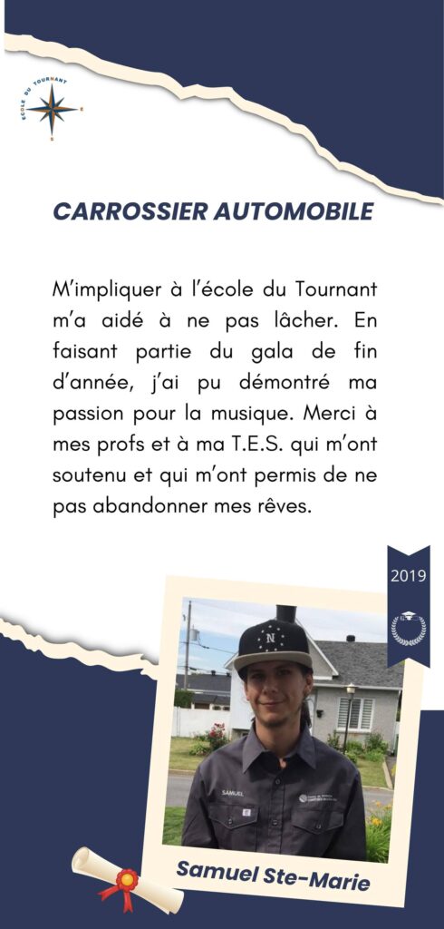 CARROSSIER AUTOMOBILE

M’impliquer à l’école du Tournant m’a aidé à ne pas lâcher. En faisant partie du gala de fin d’année, j’ai pu démontré ma passion pour la musique. Merci à mes profs et à ma T.E.S. qui m’ont soutenu et qui m’ont permis de ne pas abandonner mes rêves.

Samuel Ste-Marie
2019
