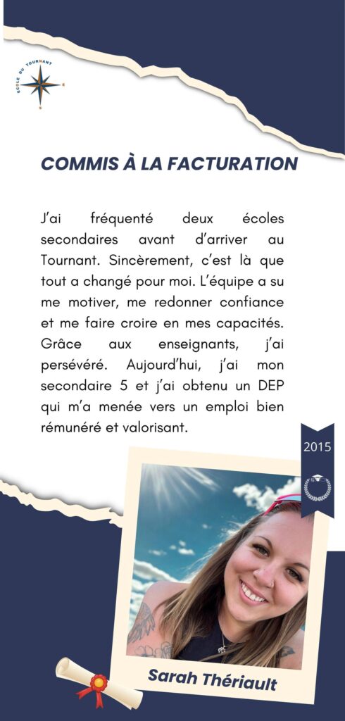 COMMIS À LA FACTURATION

J’ai fréquenté deux écoles secondaires avant d’arriver au Tournant. Sincèrement, c’est là que tout a changé pour moi. L’équipe a su me motiver, me redonner confiance et me faire croire en mes capacités. Grâce aux enseignants, j’ai persévéré. Aujourd’hui, j’ai mon secondaire 5 et j’ai obtenu un DEP qui m’a menée vers un emploi bien rémunéré et valorisant.

Sarah Thériault
2015