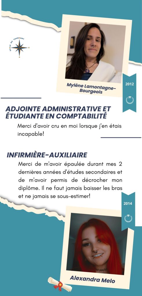ADJOINTE ADMINISTRATIVE ET ÉTUDIANTE EN COMPTABILITÉ

Merci d'avoir cru en moi lorsque j'en étais incapable!

Mylène Lamontagne-Bourgeois
2012

INFIRMIÈRE-AUXILIAIRE

Merci de m'avoir épaulée durant mes 2 dernières années d'études secondaires et de m'avoir permis de décrocher mon diplôme. Il ne faut jamais baisser les bras et ne jamais se sous-estimer!

Alexandra Melo
2014